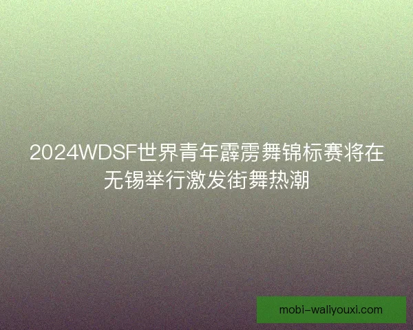 2024WDSF世界青年霹雳舞锦标赛将在无锡举行激发街舞热潮
