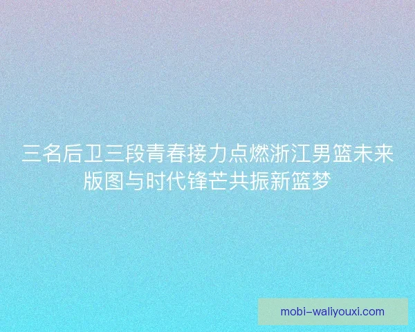 三名后卫三段青春接力点燃浙江男篮未来版图与时代锋芒共振新篮梦