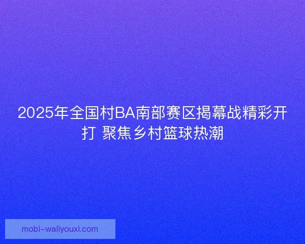 2025年全国村BA南部赛区揭幕战精彩开打 聚焦乡村篮球热潮