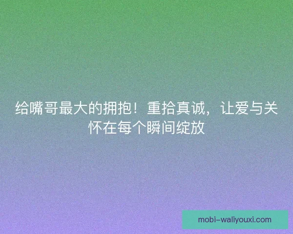 给嘴哥最大的拥抱！重拾真诚，让爱与关怀在每个瞬间绽放